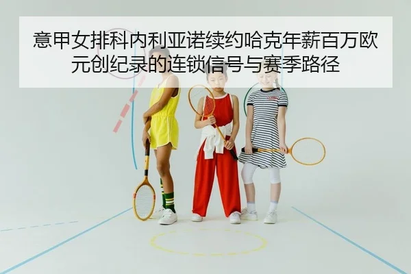 意甲女排科内利亚诺续约哈克年薪百万欧元创纪录的连锁信号与赛季路径